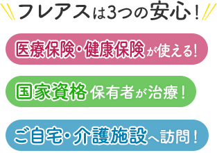 フレアスは3つの安心！医療保険・健康保険が使える！国家資格保有者が治療！ご自宅・介護施設へ訪問マッサージ！横浜市港北区、横浜市都筑区、横浜市鶴見区、横浜市神奈川区、横浜市緑区、川崎市高津区、川崎市中原区、川崎市幸区、川崎市宮前区